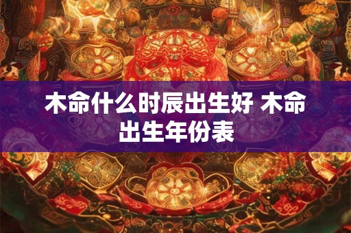 木命什么时辰出生好 木命出生年份表