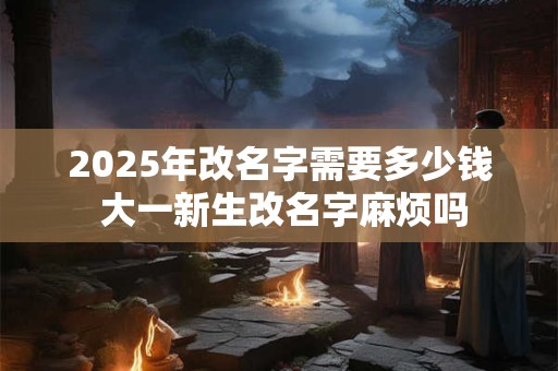2025年改名字需要多少钱 大一新生改名字麻烦吗