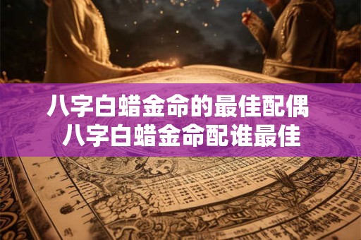 八字白蜡金命的最佳配偶 八字白蜡金命配谁最佳