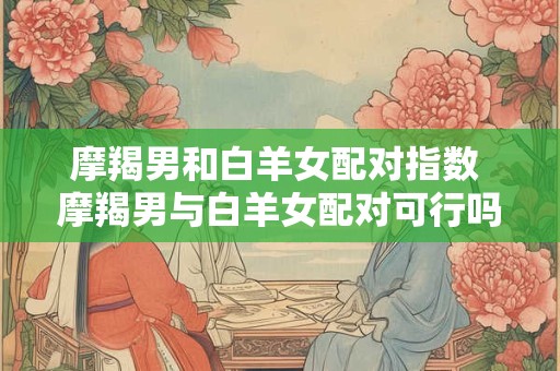 摩羯男和白羊女配对指数 摩羯男与白羊女配对可行吗
