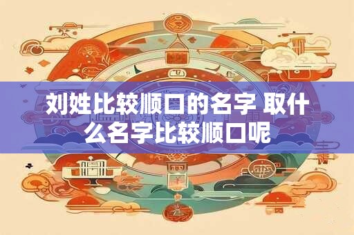 刘姓比较顺口的名字 取什么名字比较顺口呢 刘姓比较顺口的名字 取什么名字比较顺口呢