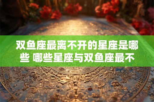 双鱼座最离不开的星座是哪些 哪些星座与双鱼座最不可分割