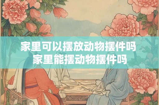 家里可以摆放动物摆件吗 家里能摆动物摆件吗