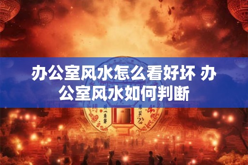 办公室风水怎么看好坏 办公室风水如何判断