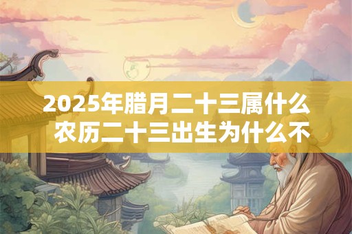 2025年腊月二十三属什么  农历二十三出生为什么不好