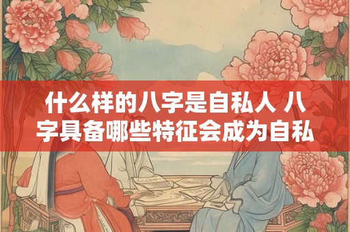 什么样的八字是自私人 八字具备哪些特征会成为自私之人