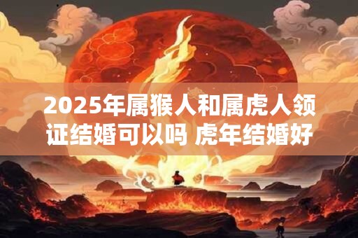 2025年属猴人和属虎人领证结婚可以吗 虎年结婚好不好