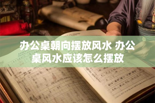 办公桌朝向摆放风水 办公桌风水应该怎么摆放