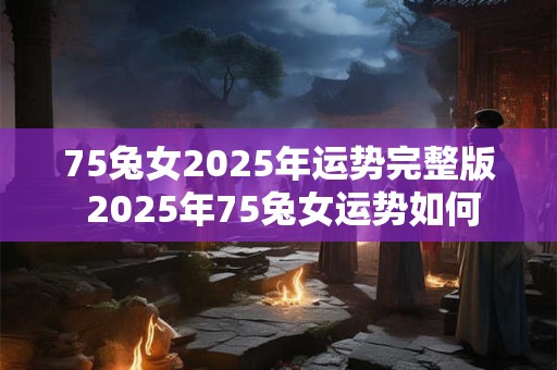 75兔女2025年运势完整版 2025年75兔女运势如何