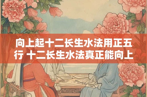 向上起十二长生水法用正五行 十二长生水法真正能向上吗