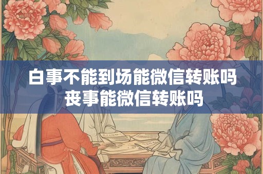 白事不能到场能微信转账吗 丧事能微信转账吗