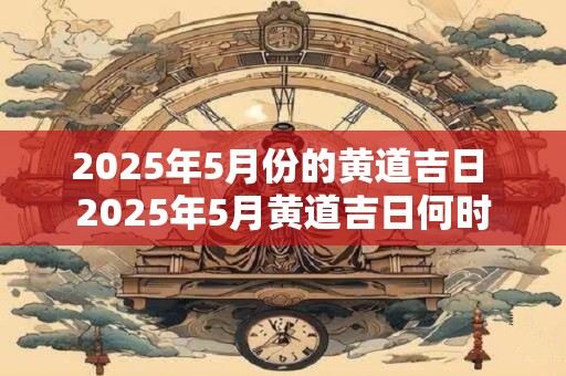 2025年5月份的黄道吉日 2025年5月黄道吉日何时