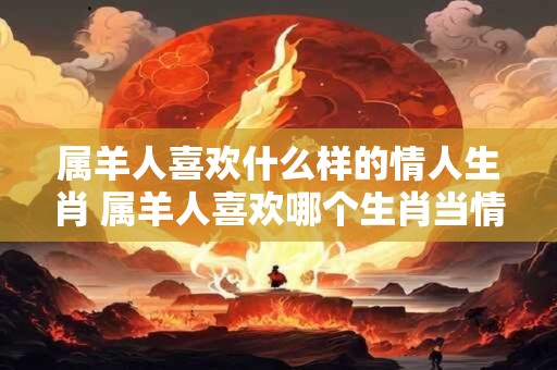 属羊人喜欢什么样的情人生肖 属羊人喜欢哪个生肖当情人