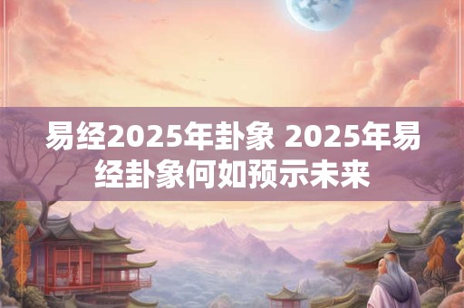 易经2025年卦象 2025年易经卦象何如预示未来
