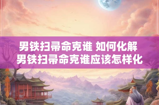 男铁扫帚命克谁 如何化解 男铁扫帚命克谁应该怎样化解