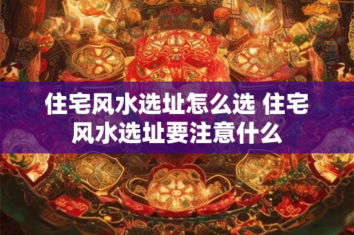 住宅风水选址怎么选 住宅风水选址要注意什么
