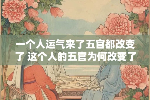一个人运气来了五官都改变了 这个人的五官为何改变了