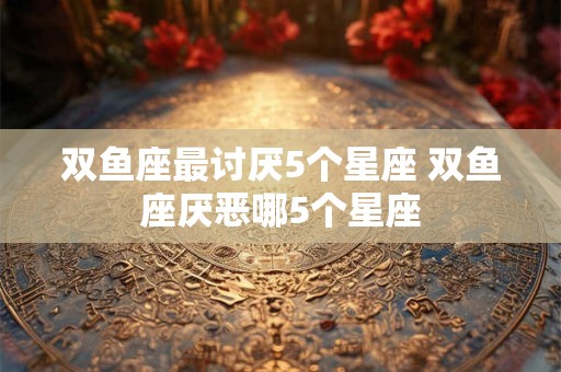 双鱼座最讨厌5个星座 双鱼座厌恶哪5个星座