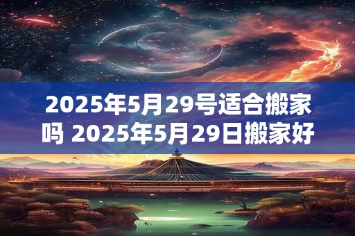 2025年5月29号适合搬家吗 2025年5月29日搬家好吗