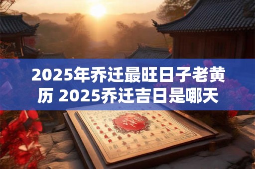 2025年乔迁最旺日子老黄历 2025乔迁吉日是哪天