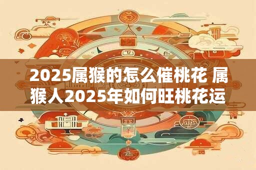 2025属猴的怎么催桃花 属猴人2025年如何旺桃花运 2025属猴的怎么催桃花 属猴人2025年如何旺桃花运