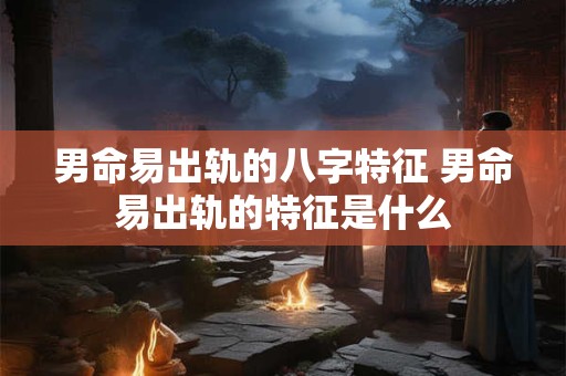 男命易出轨的八字特征 男命易出轨的特征是什么
