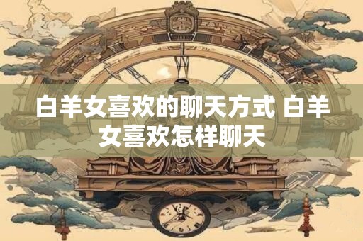 白羊女喜欢的聊天方式 白羊女喜欢怎样聊天