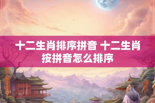 十二生肖排序拼音 十二生肖按拼音怎么排序