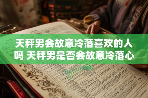 天秤男会故意冷落喜欢的人吗 天秤男是否会故意冷落心仪对象