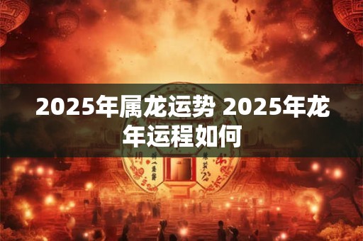 2025年属龙运势 2025年龙年运程如何