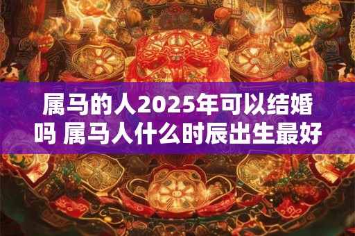 属马的人2025年可以结婚吗 属马人什么时辰出生最好命 属马的人2025年可以结婚吗 属马人什么时辰出生最好命