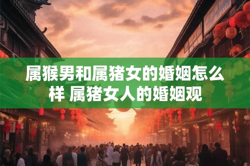 属猴男和属猪女的婚姻怎么样 属猪女人的婚姻观