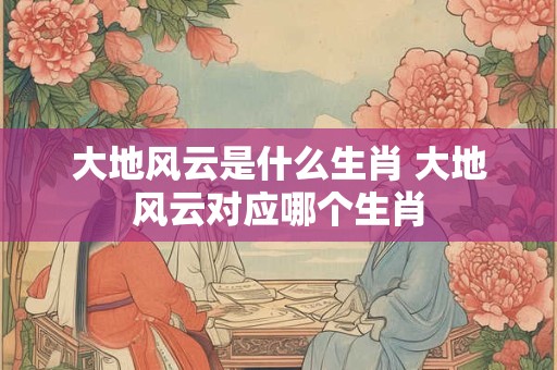 大地风云是什么生肖 大地风云对应哪个生肖
