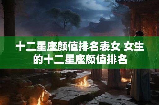 十二星座颜值排名表女 女生的十二星座颜值排名