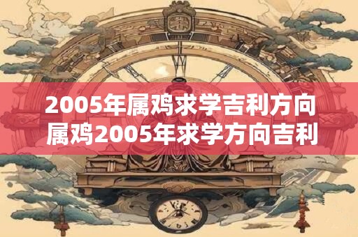 2005年属鸡求学吉利方向 属鸡2005年求学方向吉利