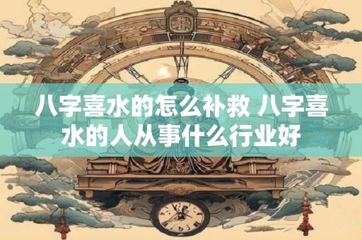 八字喜水的怎么补救 八字喜水的人从事什么行业好