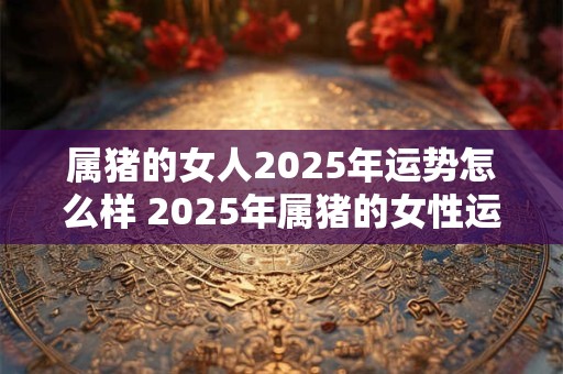 属猪的女人2025年运势怎么样 2025年属猪的女性运势如何