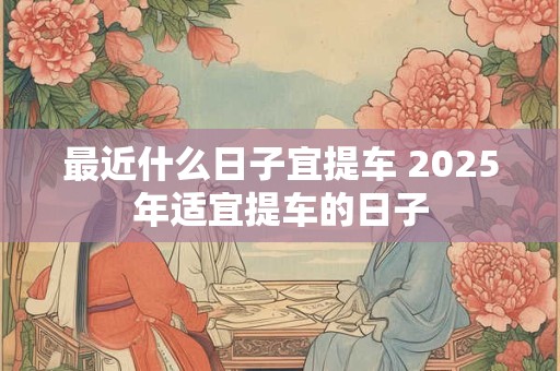 最近什么日子宜提车 2025年适宜提车的日子