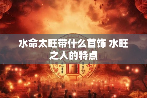水命太旺带什么首饰 水旺之人的特点
