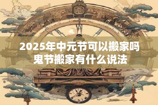2025年中元节可以搬家吗 鬼节搬家有什么说法