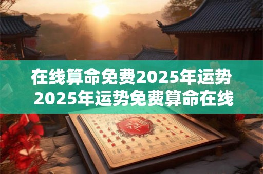 在线算命免费2025年运势 2025年运势免费算命在线