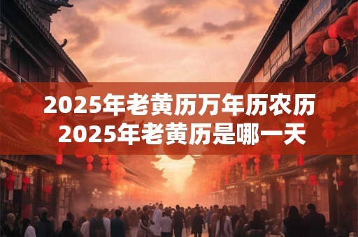 2025年老黄历万年历农历 2025年老黄历是哪一天