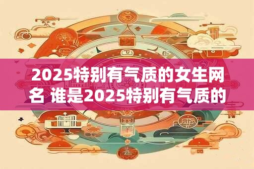 2025特别有气质的女生网名 谁是2025特别有气质的女生网名