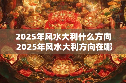 详细阅读:2025年风水大利什么方向 2025年风水大利方向在哪 2025年风水大利什么方向 2025年风水大利方向在哪