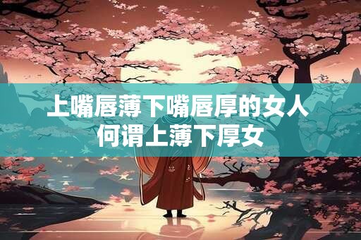 上嘴唇薄下嘴唇厚的女人 何谓上薄下厚女