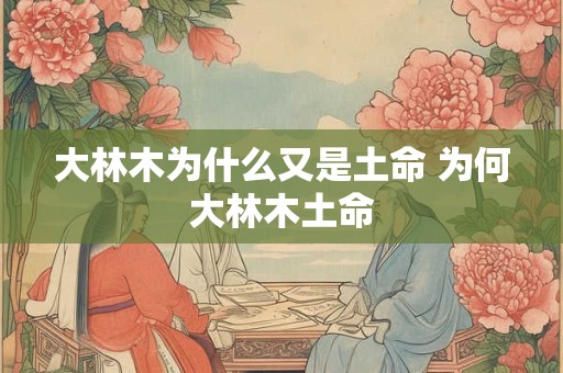 大林木为什么又是土命 为何大林木土命 大林木为什么又是土命 为何大林木土命