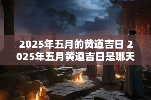 2025年五月的黄道吉日 2025年五月黄道吉日是哪天