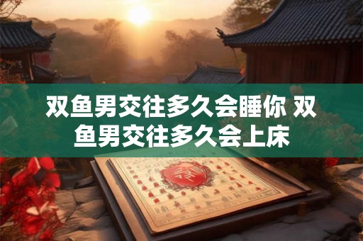 双鱼男交往多久会睡你 双鱼男交往多久会上床