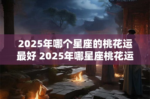 2025年哪个星座的桃花运最好 2025年哪星座桃花运最佳
