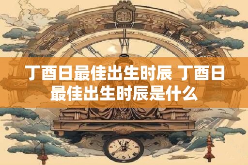丁酉日最佳出生时辰 丁酉日最佳出生时辰是什么